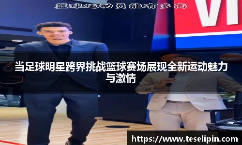 当足球明星跨界挑战篮球赛场展现全新运动魅力与激情